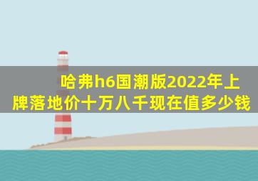 哈弗h6国潮版2022年上牌落地价十万八千现在值多少钱