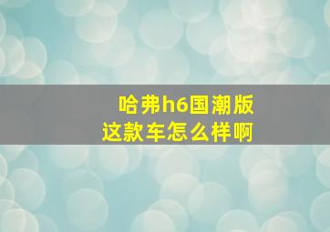 哈弗h6国潮版这款车怎么样啊