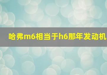 哈弗m6相当于h6那年发动机