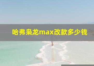 哈弗枭龙max改款多少钱