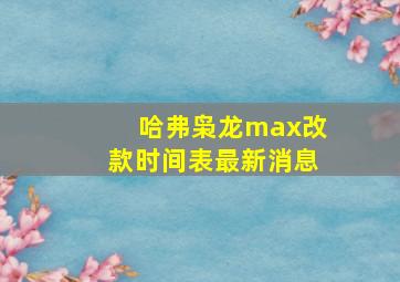 哈弗枭龙max改款时间表最新消息