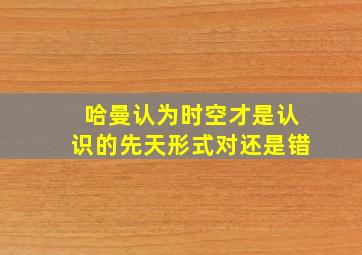 哈曼认为时空才是认识的先天形式对还是错