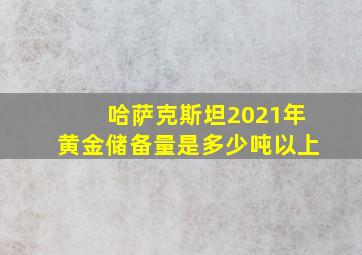 哈萨克斯坦2021年黄金储备量是多少吨以上