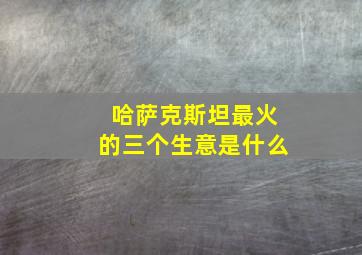 哈萨克斯坦最火的三个生意是什么