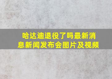 哈达迪退役了吗最新消息新闻发布会图片及视频