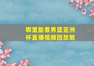 哪里能看男篮亚洲杯直播视频回放呢