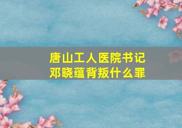 唐山工人医院书记邓晓蕴背叛什么罪