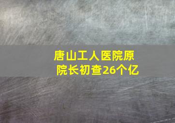 唐山工人医院原院长初查26个亿