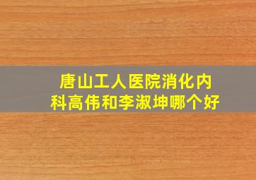 唐山工人医院消化内科高伟和李淑坤哪个好