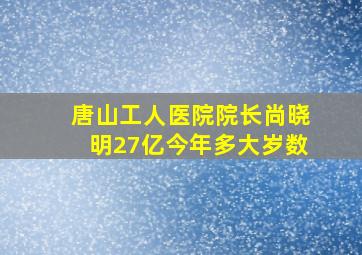 唐山工人医院院长尚晓明27亿今年多大岁数