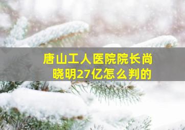 唐山工人医院院长尚晓明27亿怎么判的