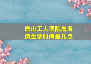 唐山工人医院高海凤坐诊时间是几点