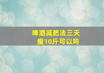 啤酒减肥法三天瘦10斤可以吗