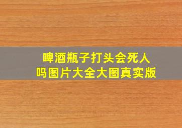 啤酒瓶子打头会死人吗图片大全大图真实版