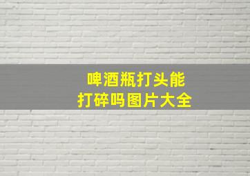 啤酒瓶打头能打碎吗图片大全