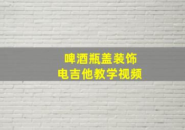 啤酒瓶盖装饰电吉他教学视频