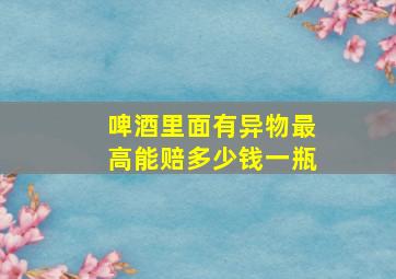 啤酒里面有异物最高能赔多少钱一瓶