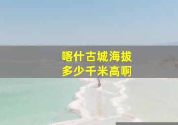 喀什古城海拔多少千米高啊