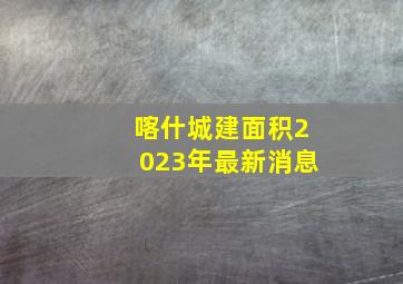 喀什城建面积2023年最新消息