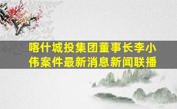 喀什城投集团董事长李小伟案件最新消息新闻联播