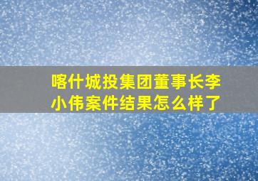 喀什城投集团董事长李小伟案件结果怎么样了