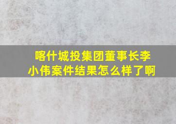 喀什城投集团董事长李小伟案件结果怎么样了啊