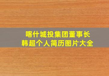 喀什城投集团董事长韩超个人简历图片大全