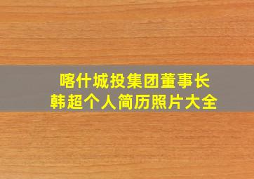 喀什城投集团董事长韩超个人简历照片大全