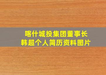 喀什城投集团董事长韩超个人简历资料图片