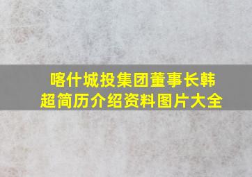 喀什城投集团董事长韩超简历介绍资料图片大全