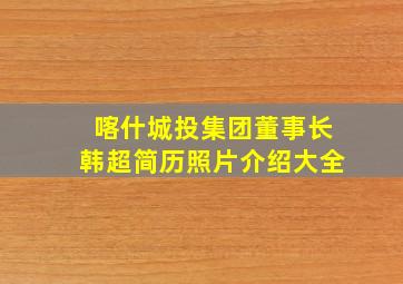 喀什城投集团董事长韩超简历照片介绍大全