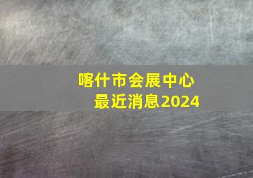 喀什市会展中心最近消息2024