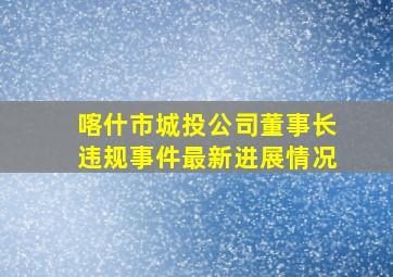 喀什市城投公司董事长违规事件最新进展情况