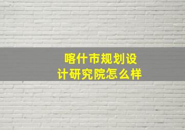 喀什市规划设计研究院怎么样