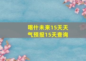 喀什未来15天天气预报15天查询