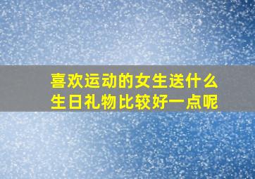 喜欢运动的女生送什么生日礼物比较好一点呢