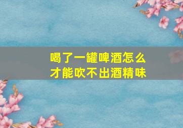 喝了一罐啤酒怎么才能吹不出酒精味