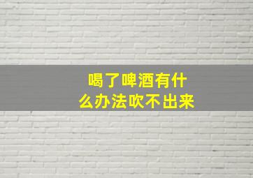 喝了啤酒有什么办法吹不出来