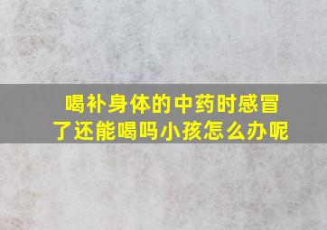 喝补身体的中药时感冒了还能喝吗小孩怎么办呢