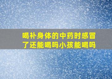 喝补身体的中药时感冒了还能喝吗小孩能喝吗