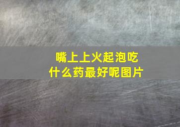 嘴上上火起泡吃什么药最好呢图片