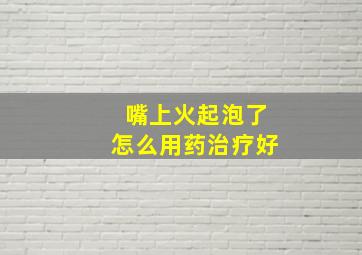 嘴上火起泡了怎么用药治疗好