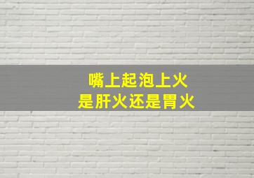 嘴上起泡上火是肝火还是胃火