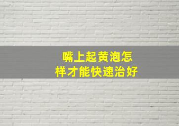 嘴上起黄泡怎样才能快速治好