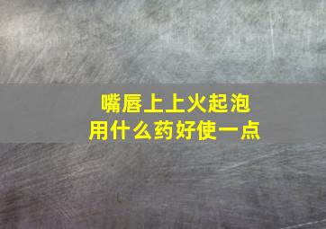 嘴唇上上火起泡用什么药好使一点