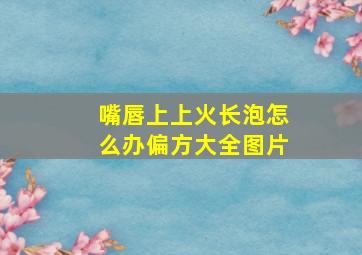 嘴唇上上火长泡怎么办偏方大全图片