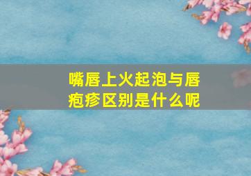 嘴唇上火起泡与唇疱疹区别是什么呢