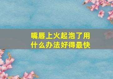 嘴唇上火起泡了用什么办法好得最快