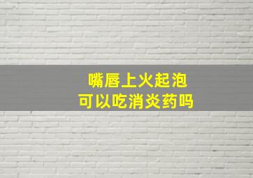 嘴唇上火起泡可以吃消炎药吗