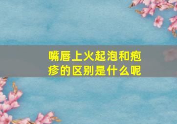 嘴唇上火起泡和疱疹的区别是什么呢